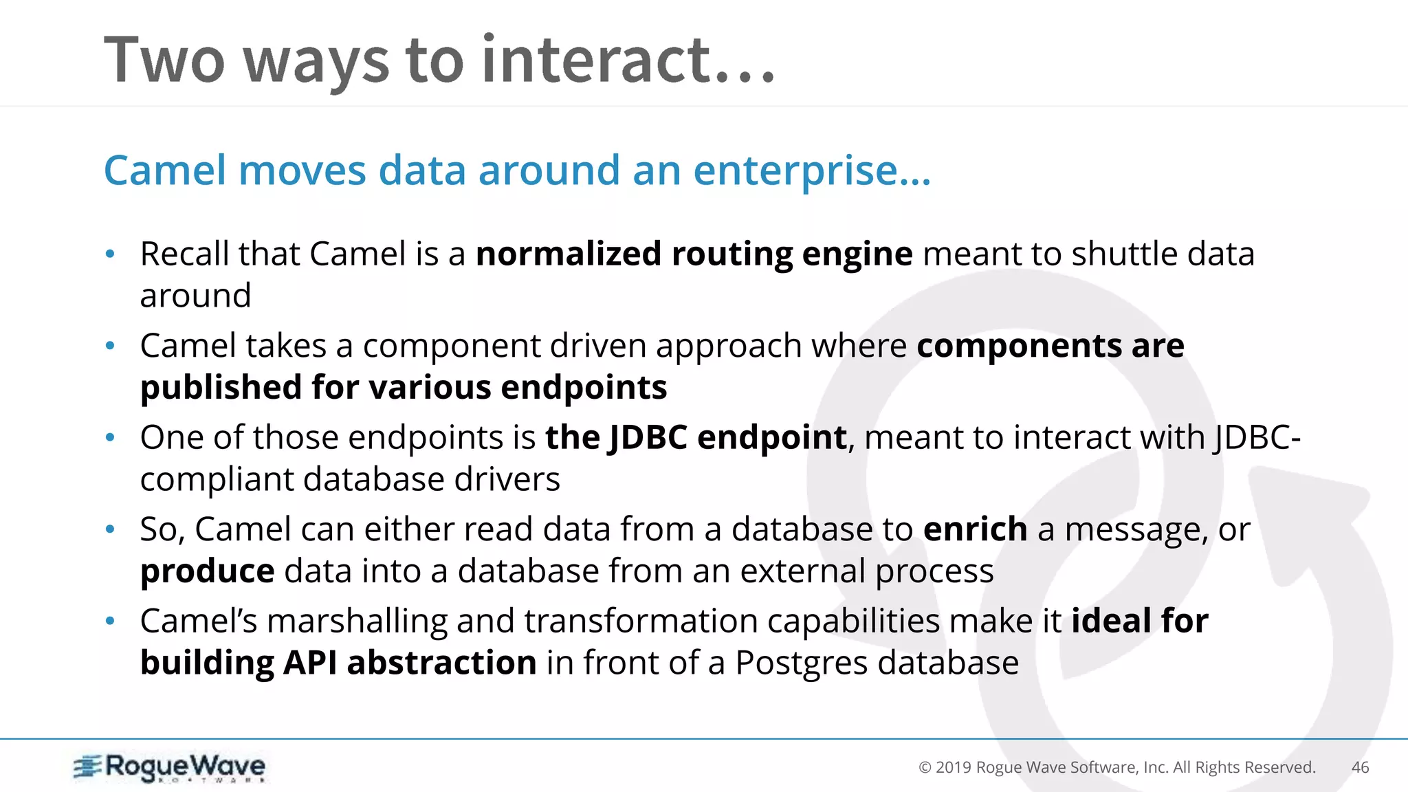46© 2019 Rogue Wave Software, Inc. All Rights Reserved.
• Recall that Camel is a normalized routing engine meant to shuttle data
around
• Camel takes a component driven approach where components are
published for various endpoints
• One of those endpoints is the JDBC endpoint, meant to interact with JDBC-
compliant database drivers
• So, Camel can either read data from a database to enrich a message, or
produce data into a database from an external process
• Camel’s marshalling and transformation capabilities make it ideal for
building API abstraction in front of a Postgres database
Camel moves data around an enterprise…
 