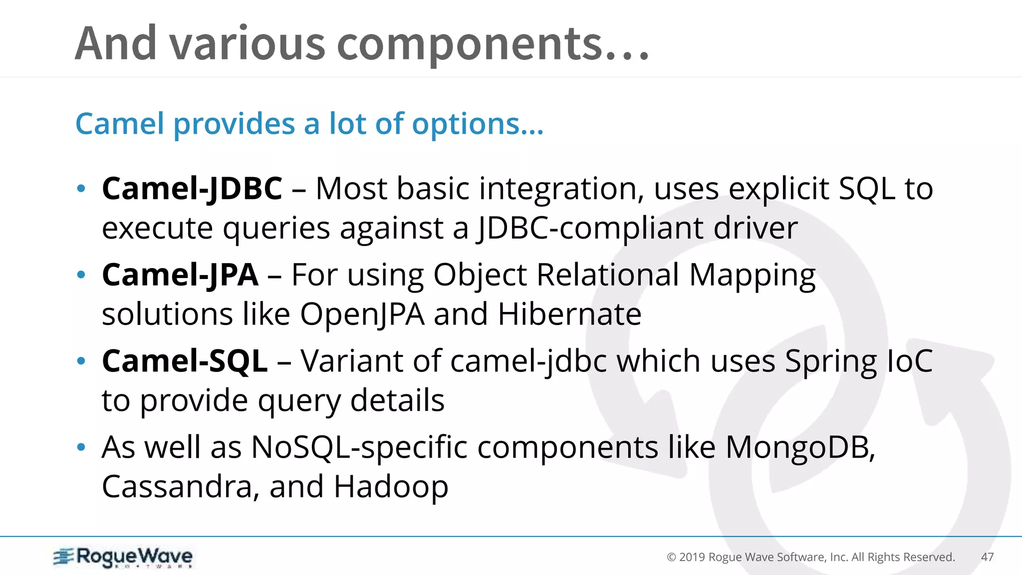 47© 2019 Rogue Wave Software, Inc. All Rights Reserved.
• Camel-JDBC – Most basic integration, uses explicit SQL to
execute queries against a JDBC-compliant driver
• Camel-JPA – For using Object Relational Mapping
solutions like OpenJPA and Hibernate
• Camel-SQL – Variant of camel-jdbc which uses Spring IoC
to provide query details
• As well as NoSQL-specific components like MongoDB,
Cassandra, and Hadoop
Camel provides a lot of options…
 