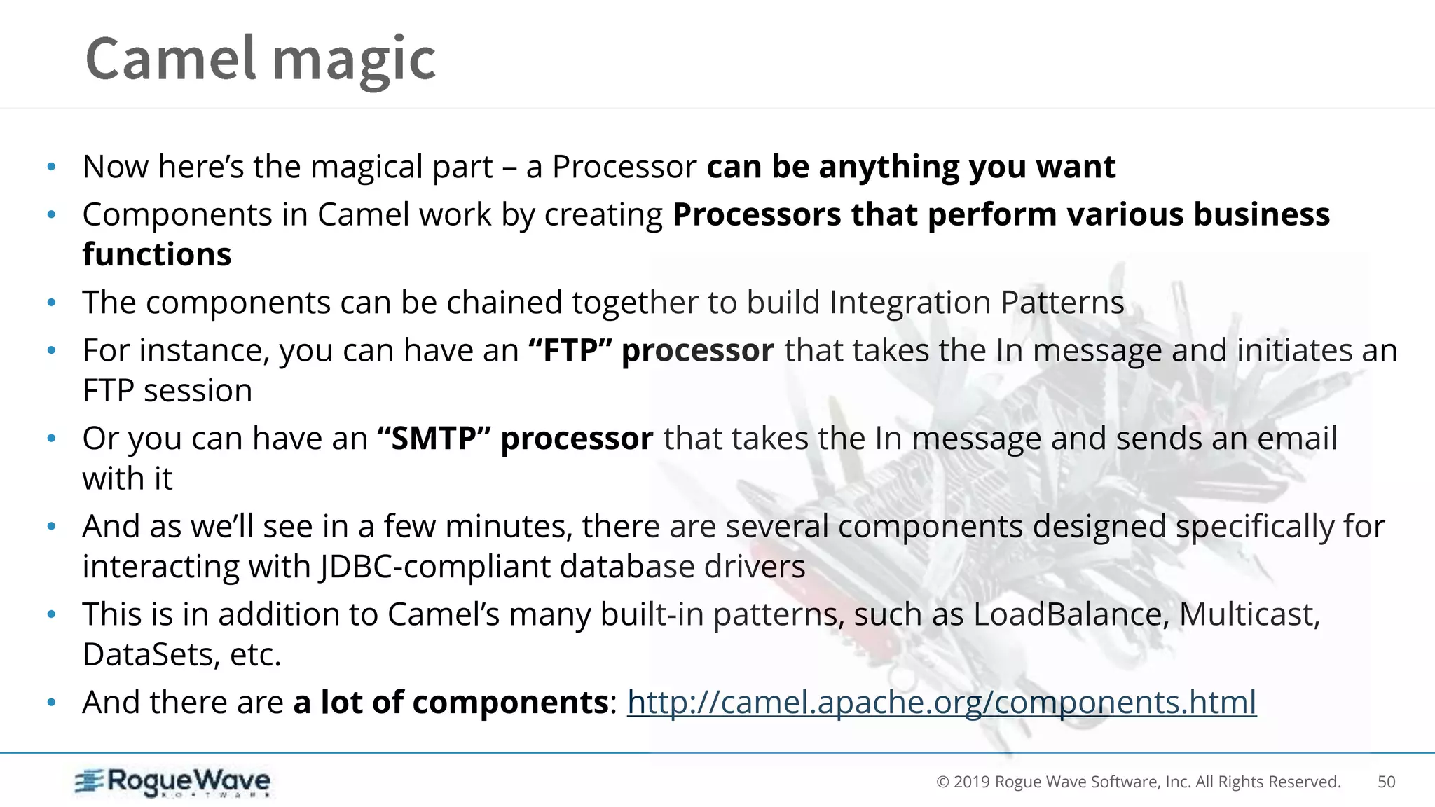 50© 2019 Rogue Wave Software, Inc. All Rights Reserved.
• Now here’s the magical part – a Processor can be anything you want
• Components in Camel work by creating Processors that perform various business
functions
• The components can be chained together to build Integration Patterns
• For instance, you can have an “FTP” processor that takes the In message and initiates an
FTP session
• Or you can have an “SMTP” processor that takes the In message and sends an email
with it
• And as we’ll see in a few minutes, there are several components designed specifically for
interacting with JDBC-compliant database drivers
• This is in addition to Camel’s many built-in patterns, such as LoadBalance, Multicast,
DataSets, etc.
• And there are a lot of components: http://camel.apache.org/components.html
 