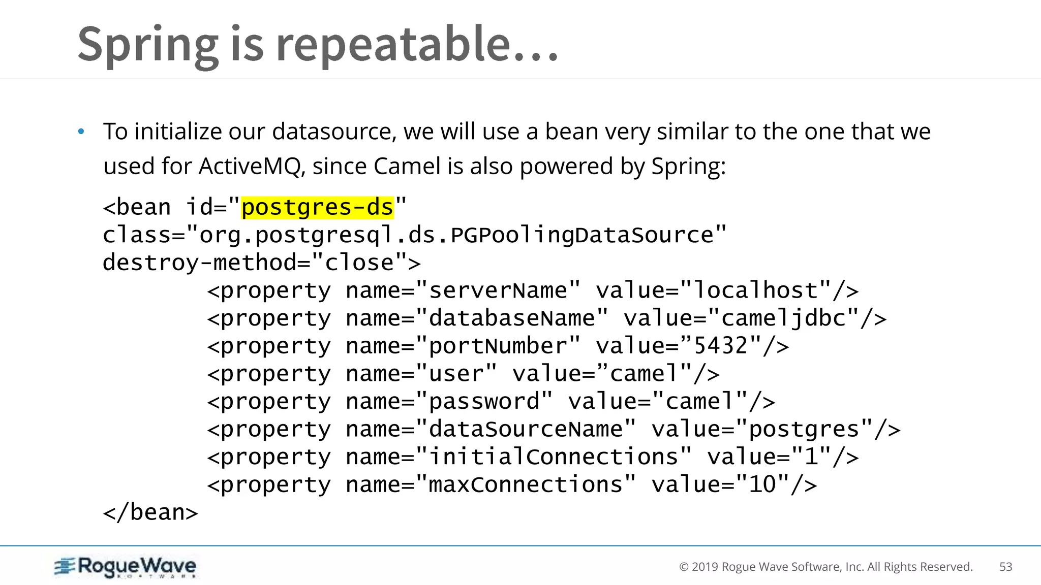 53© 2019 Rogue Wave Software, Inc. All Rights Reserved.
• To initialize our datasource, we will use a bean very similar to the one that we
used for ActiveMQ, since Camel is also powered by Spring:
<bean id="postgres-ds"
class="org.postgresql.ds.PGPoolingDataSource"
destroy-method="close">
<property name="serverName" value="localhost"/>
<property name="databaseName" value="cameljdbc"/>
<property name="portNumber" value=”5432"/>
<property name="user" value=”camel"/>
<property name="password" value="camel"/>
<property name="dataSourceName" value="postgres"/>
<property name="initialConnections" value="1"/>
<property name="maxConnections" value="10"/>
</bean>
 
