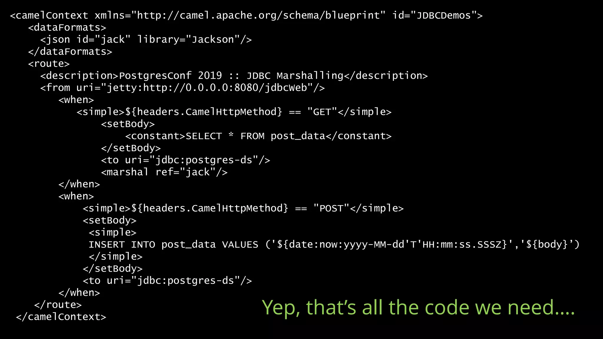 <camelContext xmlns="http://camel.apache.org/schema/blueprint" id="JDBCDemos">
<dataFormats>
<json id="jack" library="Jackson"/>
</dataFormats>
<route>
<description>PostgresConf 2019 :: JDBC Marshalling</description>
<from uri="jetty:http://0.0.0.0:8080/jdbcWeb"/>
<when>
<simple>${headers.CamelHttpMethod} == "GET"</simple>
<setBody>
<constant>SELECT * FROM post_data</constant>
</setBody>
<to uri="jdbc:postgres-ds"/>
<marshal ref="jack"/>
</when>
<when>
<simple>${headers.CamelHttpMethod} == "POST"</simple>
<setBody>
<simple>
INSERT INTO post_data VALUES ('${date:now:yyyy-MM-dd'T'HH:mm:ss.SSSZ}','${body}’)
</simple>
</setBody>
<to uri="jdbc:postgres-ds"/>
</when>
</route>
</camelContext>
Yep, that’s all the code we need….
 
