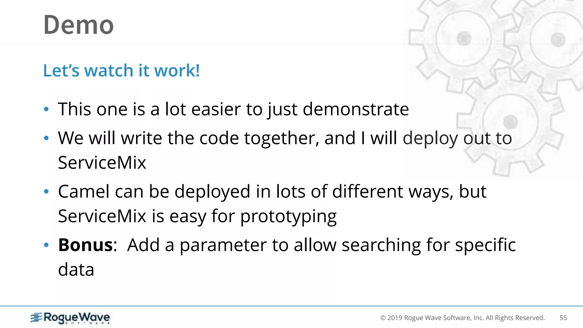 55© 2019 Rogue Wave Software, Inc. All Rights Reserved.
• This one is a lot easier to just demonstrate
• We will write the code together, and I will deploy out to
ServiceMix
• Camel can be deployed in lots of different ways, but
ServiceMix is easy for prototyping
• Bonus: Add a parameter to allow searching for specific
data
Let’s watch it work!
 