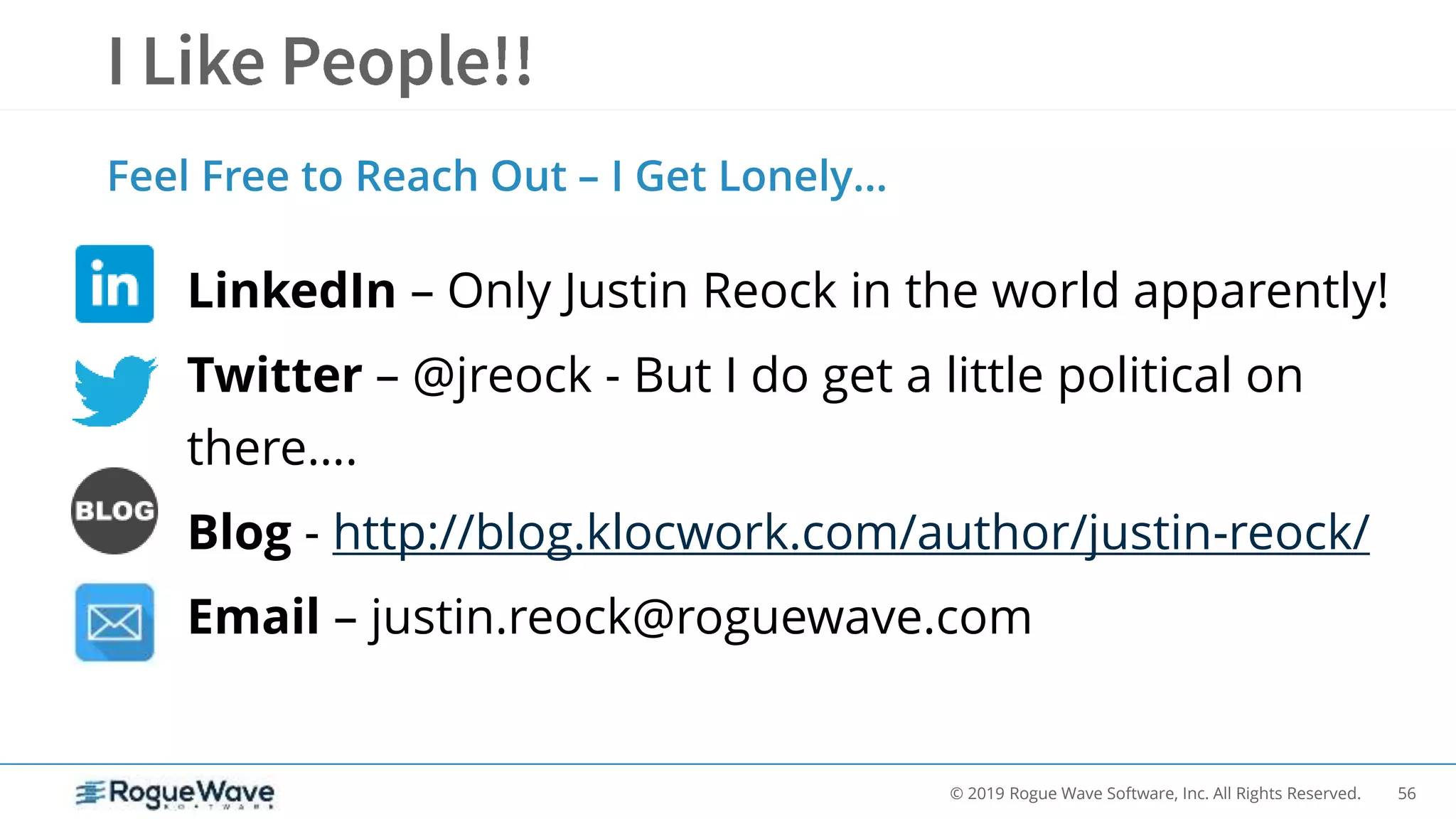 56© 2019 Rogue Wave Software, Inc. All Rights Reserved.
LinkedIn – Only Justin Reock in the world apparently!
Twitter – @jreock - But I do get a little political on
there….
Blog - http://blog.klocwork.com/author/justin-reock/
Email – justin.reock@roguewave.com
Feel Free to Reach Out – I Get Lonely…
 