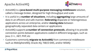 13© 2019 Rogue Wave Software, Inc. All Rights Reserved.
• ActiveMQ is a Java-based multi-purpose messaging middleware solution,
called a message broker, designed for high throughput and scale
• It is useful in a number of situations, including aggregating large amounts of
data in an efficient and safe manner, federating disparate or heterogeneous
applications across an enterprise, and/or moving data between
geographically separated data centers or applications
• ActiveMQ supports a number of connection protocols, allowing it to provide
connection points between applications coded in different languages, such as
Java, C++, .NET, PHP, etc
• Customers commonly migrate to ActiveMQ from commercial middleware
such as WebSphereMQ, Oracle AQ, TIBCO EMS, and/or MSMQ
 