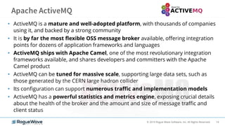 14© 2019 Rogue Wave Software, Inc. All Rights Reserved.
• ActiveMQ is a mature and well-adopted platform, with thousands of companies
using it, and backed by a strong community
• It is by far the most flexible OSS message broker available, offering integration
points for dozens of application frameworks and languages
• ActiveMQ ships with Apache Camel, one of the most revolutionary integration
frameworks available, and shares developers and committers with the Apache
Camel product
• ActiveMQ can be tuned for massive scale, supporting large data sets, such as
those generated by the CERN large hadron collider
• Its configuration can support numerous traffic and implementation models
• ActiveMQ has a powerful statistics and metrics engine, exposing crucial details
about the health of the broker and the amount and size of message traffic and
client status
 
