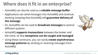 16© 2019 Rogue Wave Software, Inc. All Rights Reserved.
• ActiveMQ can also be used as a reliable message buffer
• Applications can send messages into ActiveMQ and continue
working, knowing that ActiveMQ will guarantee delivery of
the message
• Or, ActiveMQ can be used to broadcast messages to several
different systems
• ActiveMQ supports transactions between the broker and
the client, so that exceptions can be caught and managed
• Using these constructs, you can easily create asynchronous
message patterns by sending or receiving messages from
ActiveMQ
 
