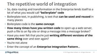 19© 2019 Rogue Wave Software, Inc. All Rights Reserved.
• So, data routing and transformation in the Enterprise lends itself to a
lot of what you would call “boilerplate” code
• Boilerplate text, in publishing, is text that can be used and reused in
many places
• Boilerplate code is the same concept
• How many times have you written code to open up a web server,
push a file to an ftp site or drop a message into a message broker?
• Have you ever felt that you’re just writing different versions of the
same thing over and over again?
• You’re not alone
• Enter the concept of an Enterprise Integration Pattern…
 