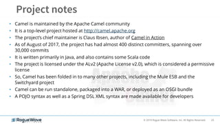 25© 2019 Rogue Wave Software, Inc. All Rights Reserved.
• Camel is maintained by the Apache Camel community
• It is a top-level project hosted at http://camel.apache.org
• The project’s chief maintainer is Claus Ibsen, author of Camel in Action
• As of August of 2017, the project has had almost 400 distinct committers, spanning over
30,000 commits
• It is written primarily in Java, and also contains some Scala code
• The project is licensed under the ALv2 (Apache License v2.0), which is considered a permissive
license
• So, Camel has been folded in to many other projects, including the Mule ESB and the
Switchyard project
• Camel can be run standalone, packaged into a WAR, or deployed as an OSGI bundle
• A POJO syntax as well as a Spring DSL XML syntax are made available for developers
 
