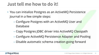 31© 2019 Rogue Wave Software, Inc. All Rights Reserved.
• You can initialize Postgres as an ActiveMQ Persistence
Journal in a few simple steps:
– Configure Postgres with an ActiveMQ User and
Database
– Copy Postgres JDBC driver into ActiveMQ Classpath
– Configure ActiveMQ Persistence Adapter and Pooling
– Disable automatic schema creation going forward
 