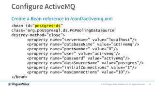36© 2019 Rogue Wave Software, Inc. All Rights Reserved.
Create a Bean reference in /conf/activemq.xml
<bean id="postgres-ds"
class="org.postgresql.ds.PGPoolingDataSource"
destroy-method="close">
<property name="serverName" value="localhost"/>
<property name="databaseName" value="activemq"/>
<property name="portNumber" value="0"/>
<property name="user" value="activemq"/>
<property name="password" value="activemq"/>
<property name="dataSourceName" value="postgres"/>
<property name="initialConnections" value="1"/>
<property name="maxConnections" value="10"/>
</bean>
 