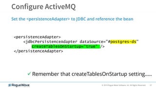 37© 2019 Rogue Wave Software, Inc. All Rights Reserved.
Set the <persistenceAdapter> to JDBC and reference the bean
<persistenceAdapter>
<jdbcPersistenceAdapter dataSource="#postgres-ds"
createTablesOnStartup=”true” />
</persistenceAdapter>
 Remember that createTablesOnStartup setting…..
 