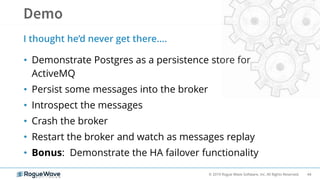 44© 2019 Rogue Wave Software, Inc. All Rights Reserved.
• Demonstrate Postgres as a persistence store for
ActiveMQ
• Persist some messages into the broker
• Introspect the messages
• Crash the broker
• Restart the broker and watch as messages replay
• Bonus: Demonstrate the HA failover functionality
I thought he’d never get there….
 
