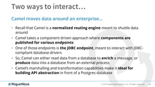 46© 2019 Rogue Wave Software, Inc. All Rights Reserved.
• Recall that Camel is a normalized routing engine meant to shuttle data
around
• Camel takes a component driven approach where components are
published for various endpoints
• One of those endpoints is the JDBC endpoint, meant to interact with JDBC-
compliant database drivers
• So, Camel can either read data from a database to enrich a message, or
produce data into a database from an external process
• Camel’s marshalling and transformation capabilities make it ideal for
building API abstraction in front of a Postgres database
Camel moves data around an enterprise…
 