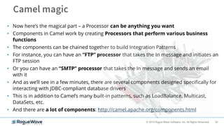 50© 2019 Rogue Wave Software, Inc. All Rights Reserved.
• Now here’s the magical part – a Processor can be anything you want
• Components in Camel work by creating Processors that perform various business
functions
• The components can be chained together to build Integration Patterns
• For instance, you can have an “FTP” processor that takes the In message and initiates an
FTP session
• Or you can have an “SMTP” processor that takes the In message and sends an email
with it
• And as we’ll see in a few minutes, there are several components designed specifically for
interacting with JDBC-compliant database drivers
• This is in addition to Camel’s many built-in patterns, such as LoadBalance, Multicast,
DataSets, etc.
• And there are a lot of components: http://camel.apache.org/components.html
 