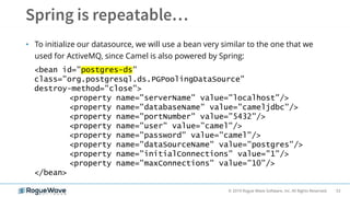 53© 2019 Rogue Wave Software, Inc. All Rights Reserved.
• To initialize our datasource, we will use a bean very similar to the one that we
used for ActiveMQ, since Camel is also powered by Spring:
<bean id="postgres-ds"
class="org.postgresql.ds.PGPoolingDataSource"
destroy-method="close">
<property name="serverName" value="localhost"/>
<property name="databaseName" value="cameljdbc"/>
<property name="portNumber" value=”5432"/>
<property name="user" value=”camel"/>
<property name="password" value="camel"/>
<property name="dataSourceName" value="postgres"/>
<property name="initialConnections" value="1"/>
<property name="maxConnections" value="10"/>
</bean>
 
