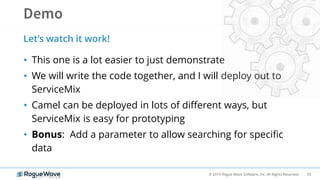 55© 2019 Rogue Wave Software, Inc. All Rights Reserved.
• This one is a lot easier to just demonstrate
• We will write the code together, and I will deploy out to
ServiceMix
• Camel can be deployed in lots of different ways, but
ServiceMix is easy for prototyping
• Bonus: Add a parameter to allow searching for specific
data
Let’s watch it work!
 