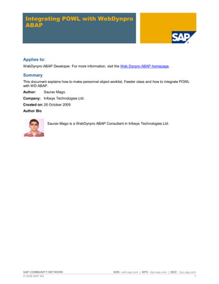 SAP COMMUNITY NETWORK SDN - sdn.sap.com | BPX - bpx.sap.com | BOC - boc.sap.com
© 2009 SAP AG 1
Integrating POWL with WebDynpro
ABAP
Applies to:
WebDynpro ABAP Developer. For more information, visit the Web Dynpro ABAP homepage.
Summary
This document explains how to make personnel object worklist, Feeder class and how to integrate POWL
with WD ABAP.
Author: Saurav Mago.
Company: Infosys Technologies Ltd.
Created on: 26 October 2009
Author Bio
Saurav Mago is a WebDynpro ABAP Consultant in Infosys Technologies Ltd.
 
