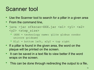 Scanner tool
 Use the Scanner tool to search for a pillar in a given area
 From the command line,
 java -jar sfkscan-XXX.jar <x1> <y1> <x2>
  <y2> <step_size>
      (XXX = technology name: glite globus condor
       unicore gridsam)
      X1y1 = bottom left, x2y2 = top right
 If a pillar is found in the given area, the word on the
  plaque will be printed on the screen.
 It can be saved in a text file to view better if the word
  wraps on the screen.
 This can be done through redirecting the output to a file.
                                                              15
 