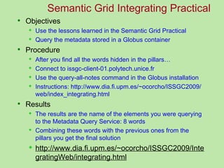 Semantic Grid Integrating Practical
 Objectives
      Use the lessons learned in the Semantic Grid Practical
      Query the metadata stored in a Globus container
 Procedure
      After you find all the words hidden in the pillars…
      Connect to issgc-client-01.polytech.unice.fr
      Use the query-all-notes command in the Globus installation
      Instructions: http://www.dia.fi.upm.es/~ocorcho/ISSGC2009/
       web/index_integrating.html
 Results
      The results are the name of the elements you were querying
       to the Metadata Query Service: 8 words
      Combining these words with the previous ones from the
       pillars you get the final solution
      http://www.dia.fi.upm.es/~ocorcho/ISSGC2009/Inte
       gratingWeb/integrating.html
 
