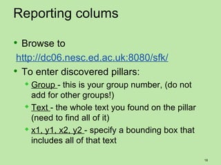 Reporting colums

 Browse to
 http://dc06.nesc.ed.ac.uk:8080/sfk/
 To enter discovered pillars:
   Group   - this is your group number, (do not
    add for other groups!)
   Text - the whole text you found on the pillar
    (need to find all of it)
   x1, y1, x2, y2 - specify a bounding box that
    includes all of that text

                                                    18
 