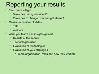 Reporting your results
 Each team will get
    5 minutes during session 56
    2 minutes to change over and get started!
 Maximum number of slides
    Title
    4 others
 What you learnt and insights gained
    Results of the search
    Technologies used
    Evaluation of technologies
    Evaluation of your strategies
       Team organisation, roles and how they worked
 