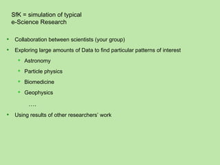 SfK = simulation of typical
    e-Science Research

    Collaboration between scientists (your group)
    Exploring large amounts of Data to find particular patterns of interest
         Astronomy
         Particle physics
         Biomedicine
         Geophysics

           ….
    Using results of other researchers’ work
 