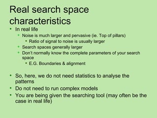 Real search space
characteristics
 In real life
      Noise is much larger and pervasive (ie. Top of pillars)
         Ratio of signal to noise is usually larger
      Search spaces generally larger
      Don’t normally know the complete parameters of your search
       space
         E.G. Boundaries & alignment

 So, here, we do not need statistics to analyse the
  patterns
 Do not need to run complex models
 You are being given the searching tool (may often be the
  case in real life)
 