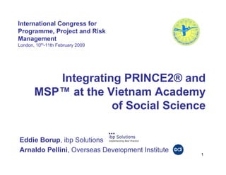 International Congress for
Programme, Project and Risk
Management
London, 10th-11th February 2009




          Integrating PRINCE2® and
       MSP™ at the Vietnam Academy
                    of Social Science

Eddie Borup, ibp Solutions
Arnaldo Pellini, Overseas Development Institute
                                                  1
 