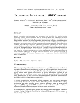 International Journal of Software Engineering & Applications (IJSEA), Vol.5, No.4, July 2014
DOI : 10.5121/ijsea.2014.5401 1
INTEGRATING PROFILING INTO MDE COMPILERS
Vincent Aranega2
, A. Wendell O. Rodrigues1
, Anne Etien2
, Fréderic Guyomarch2
,
and Jean-Luc Dekeyser2
1
PPGCC – Instituto Federal do Ceará, Fortaleza, Brazil
2
INRIA Nord Europe, Lille, France
ABSTRACT
Scientific computation requires more and more performance in its algorithms. New massively parallel
architectures suit well to these algorithms. They are known for offering high performance and power
efficiency. Unfortunately, as parallel programming for these architectures requires a complex distribution
of tasks and data, developers find difficult to implement their applications effectively. Although approaches
based on source-to-source intends to provide a low learning curve for parallel programming and take
advantage of architecture features to create optimized applications, programming remains difficult for
neophytes. This work aims at improving performance by returning to the high-level models, specific
execution data from a profiling tool enhanced by smart advices computed by an analysis engine. In order to
keep the link between execution and model, the process is based on a traceability mechanism. Once the
model is automatically annotated, it can be re-factored aiming better performances on the re-generated
code. Hence, this work allows keeping coherence between model and code without forgetting to harness the
power of parallel architectures. To illustrate and clarify key points of this approach, we provide an
experimental example in GPUs context. The example uses a transformation chain from UML-MARTE
models to OpenCL code.
KEYWORDS
Profiling – MDE – Traceability – Performance Analysis
1. INTRODUCTION
Advanced engineering and scientific communities have used parallel programming to solve their
large-scale complex problems for a long time. Despite the high level knowledge of the developers
belonging to these communities, they find hard to effectively implement their applications on
parallel systems. Some intrinsic characteristics of parallel programming contribute to this
difficulty, e.g., race conditions, memory access bottleneck, granularity decision, scheduling
policy or thread safety. In order to facilitate programming parallel applications, developers have
specified several interesting programming approaches.
To increase the application development, software researchers have been creating abstraction
layers that help themselves to program in terms of their design intent rather than the underlying
architectures, (e.g., CPU, memory, network devices). Approaches based on Model Driven
Engineering (MDE), in particular MDE compilers, have frequently been used as a solution to
implement these abstraction layers and thus accelerate system development.
MDE compilers take high-level models as input and a specific source code language is produced
as output. Dealing with high-level models gives to the model designer a twofold advantages: on
 
