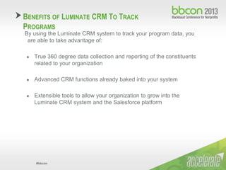 #bbcon
By using the Luminate CRM system to track your program data, you
are able to take advantage of:
● True 360 degree data collection and reporting of the constituents
related to your organization
● Advanced CRM functions already baked into your system
● Extensible tools to allow your organization to grow into the
Luminate CRM system and the Salesforce platform
BENEFITS OF LUMINATE CRM TO TRACK
PROGRAMS
 