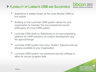 #bbcon
FLEXIBILITY OF LUMINATE CRM AND SALESFORCE
• Salesforce is widely known as the most flexible CRM on
the market
• Building on the Luminate CRM system allows for your
organization to maintain the one-contact/one-record
philosophy of a true CRM system
• Luminate CRM (built on Salesforce) is an ever-expanding
platform for CRM solutions via custom development and
the app-exchange
• Luminate CRM system has many “hidden” features that are
already available to your organization
• Luminate CRM system has advanced security settings to
allow for secure program data
 
