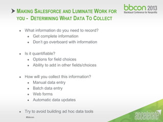 #bbcon
● What information do you need to record?
● Get complete information
● Don’t go overboard with information
● Is it quantifiable?
● Options for field choices
● Ability to add in other fields/choices
● How will you collect this information?
● Manual data entry
● Batch data entry
● Web forms
● Automatic data updates
● Try to avoid building ad hoc data tools
MAKING SALESFORCE AND LUMINATE WORK FOR
YOU - DETERMINING WHAT DATA TO COLLECT
 