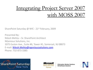 Integrating Project Server 2007 with MOSS 2007 SharePoint Saturday @ NYC - 21st February, 2009 Presented By: Nilesh Mehta – Sr. SharePoint Architect  NGenious Solutions, Inc. 1075 Easton Ave., Suite #6, Tower #1, Somerset, NJ 08873 E-mail: Nilesh.Mehta@ngenioussolutions.com Phone: 732-873-3385 