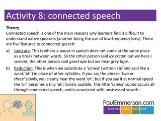 Activity 8: connected speech
Theory
Connected speech is one of the main reasons why learners find it difficult to
understa...