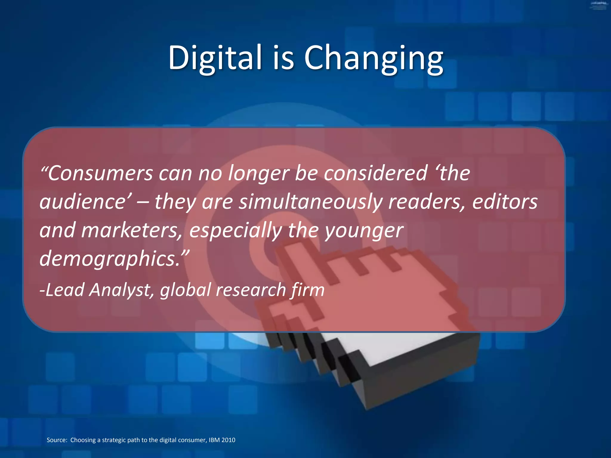 Digital is Changing“Consumers can no longer be considered ‘the audience’ – they are simultaneously readers, editors and marketers, especially the younger demographics.” -Lead Analyst, global research firmSource: Choosing a strategic path to the digital consumer, IBM 2010