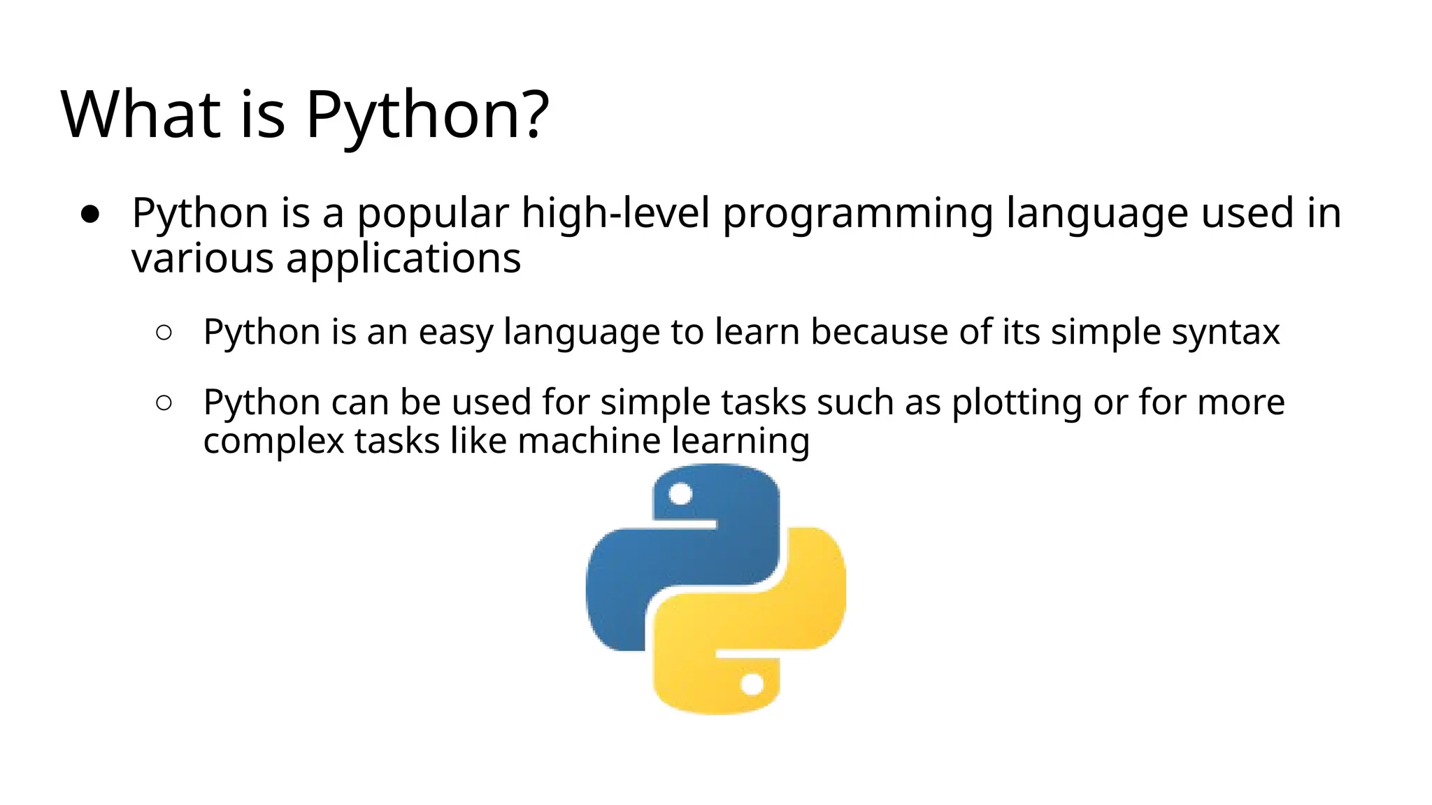 What is Python?
● Python is a popular high-level programming language used in
various applications
○ Python is an easy language to learn because of its simple syntax
○ Python can be used for simple tasks such as plotting or for more
complex tasks like machine learning
 