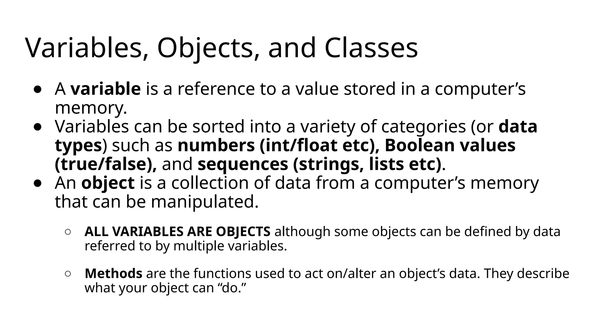 Variables, Objects, and Classes
● A variable is a reference to a value stored in a computer’s
memory.
● Variables can be sorted into a variety of categories (or data
types) such as numbers (int/float etc), Boolean values
(true/false), and sequences (strings, lists etc).
● An object is a collection of data from a computer’s memory
that can be manipulated.
○ ALL VARIABLES ARE OBJECTS although some objects can be defined by data
referred to by multiple variables.
○ Methods are the functions used to act on/alter an object’s data. They describe
what your object can “do.”
 