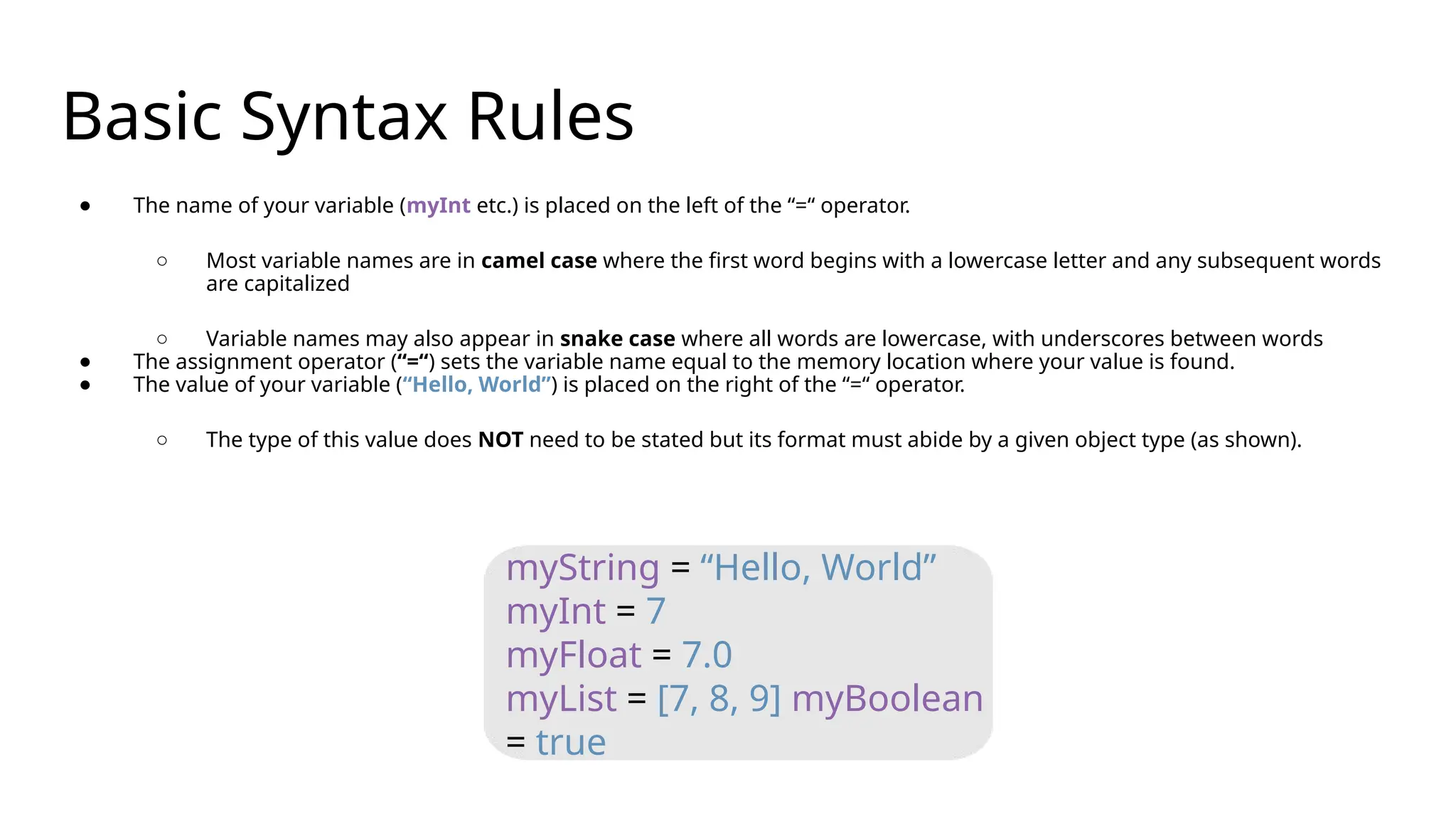 Basic Syntax Rules
● The name of your variable (myInt etc.) is placed on the left of the “=“ operator.
○ Most variable names are in camel case where the first word begins with a lowercase letter and any subsequent words
are capitalized
○ Variable names may also appear in snake case where all words are lowercase, with underscores between words
● The assignment operator (“=“) sets the variable name equal to the memory location where your value is found.
● The value of your variable (“Hello, World”) is placed on the right of the “=“ operator.
○ The type of this value does NOT need to be stated but its format must abide by a given object type (as shown).
myString = “Hello, World”
myInt = 7
myFloat = 7.0
myList = [7, 8, 9] myBoolean
= true
 