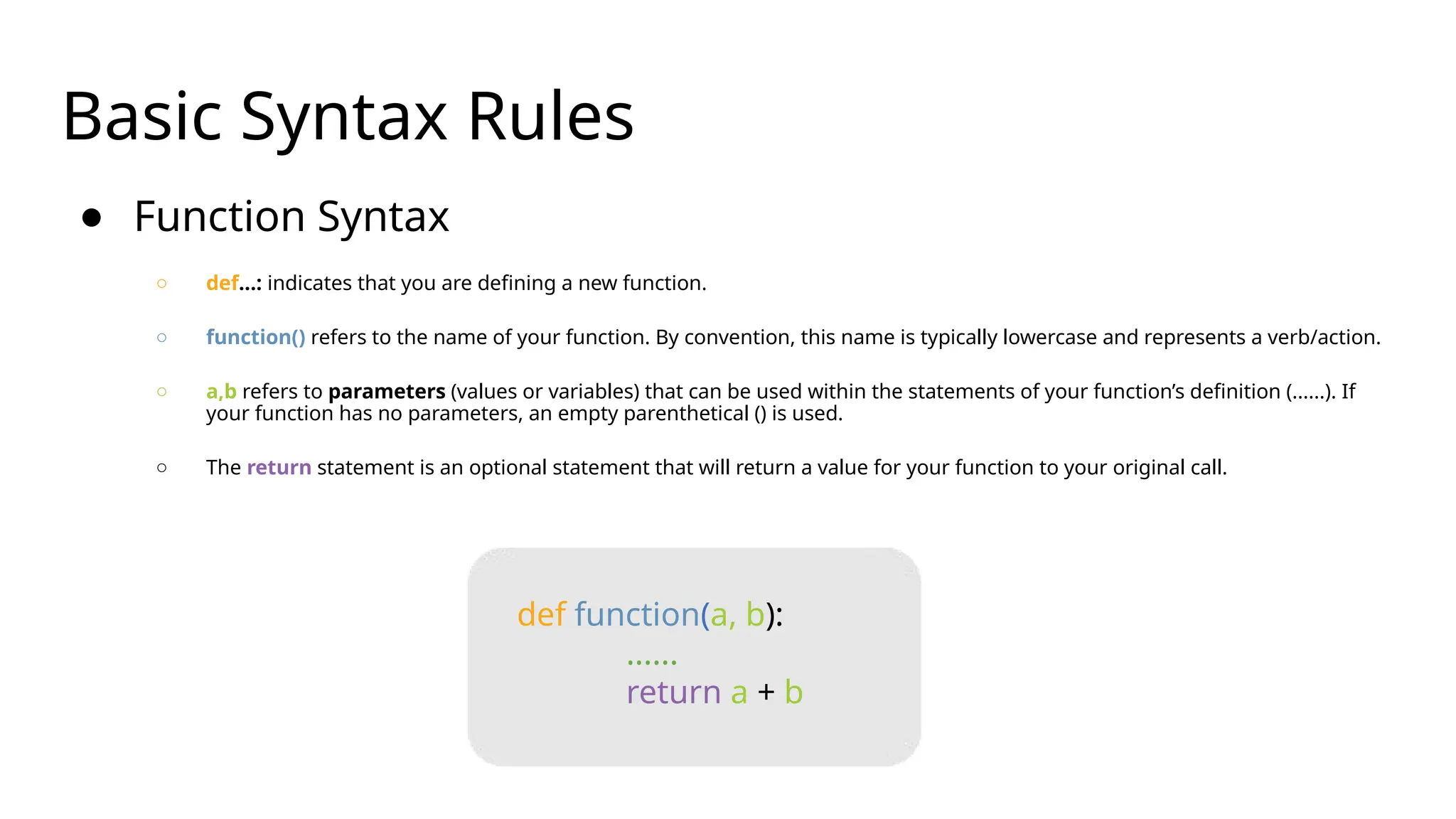 Basic Syntax Rules
● Function Syntax
○ def...: indicates that you are defining a new function.
○ function() refers to the name of your function. By convention, this name is typically lowercase and represents a verb/action.
○ a,b refers to parameters (values or variables) that can be used within the statements of your function’s definition (......). If
your function has no parameters, an empty parenthetical () is used.
○ The return statement is an optional statement that will return a value for your function to your original call.
def function(a, b):
......
return a + b
 