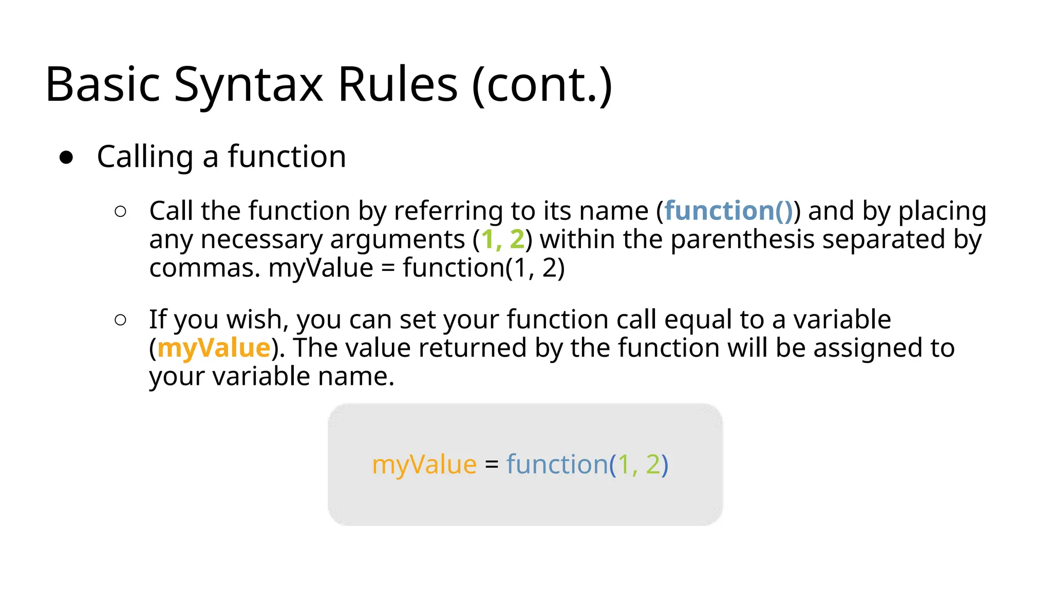 Basic Syntax Rules (cont.)
● Calling a function
○ Call the function by referring to its name (function()) and by placing
any necessary arguments (1, 2) within the parenthesis separated by
commas. myValue = function(1, 2)
○ If you wish, you can set your function call equal to a variable
(myValue). The value returned by the function will be assigned to
your variable name.
myValue = function(1, 2)
 