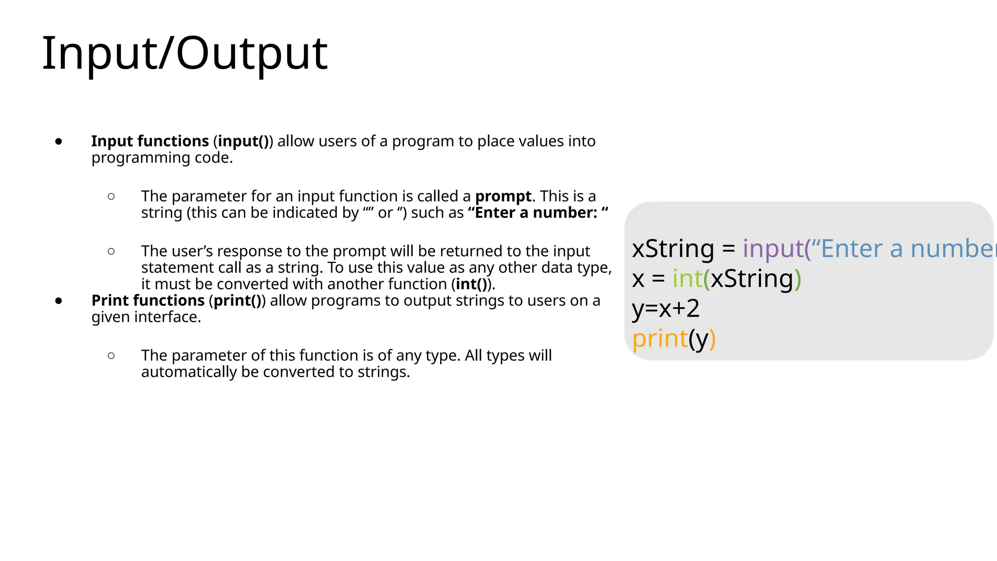 Input/Output
● Input functions (input()) allow users of a program to place values into
programming code.
○ The parameter for an input function is called a prompt. This is a
string (this can be indicated by “” or ‘’) such as “Enter a number: “
○ The user’s response to the prompt will be returned to the input
statement call as a string. To use this value as any other data type,
it must be converted with another function (int()).
● Print functions (print()) allow programs to output strings to users on a
given interface.
○ The parameter of this function is of any type. All types will
automatically be converted to strings.
xString = input(“Enter a number
x = int(xString)
y=x+2
print(y)
 