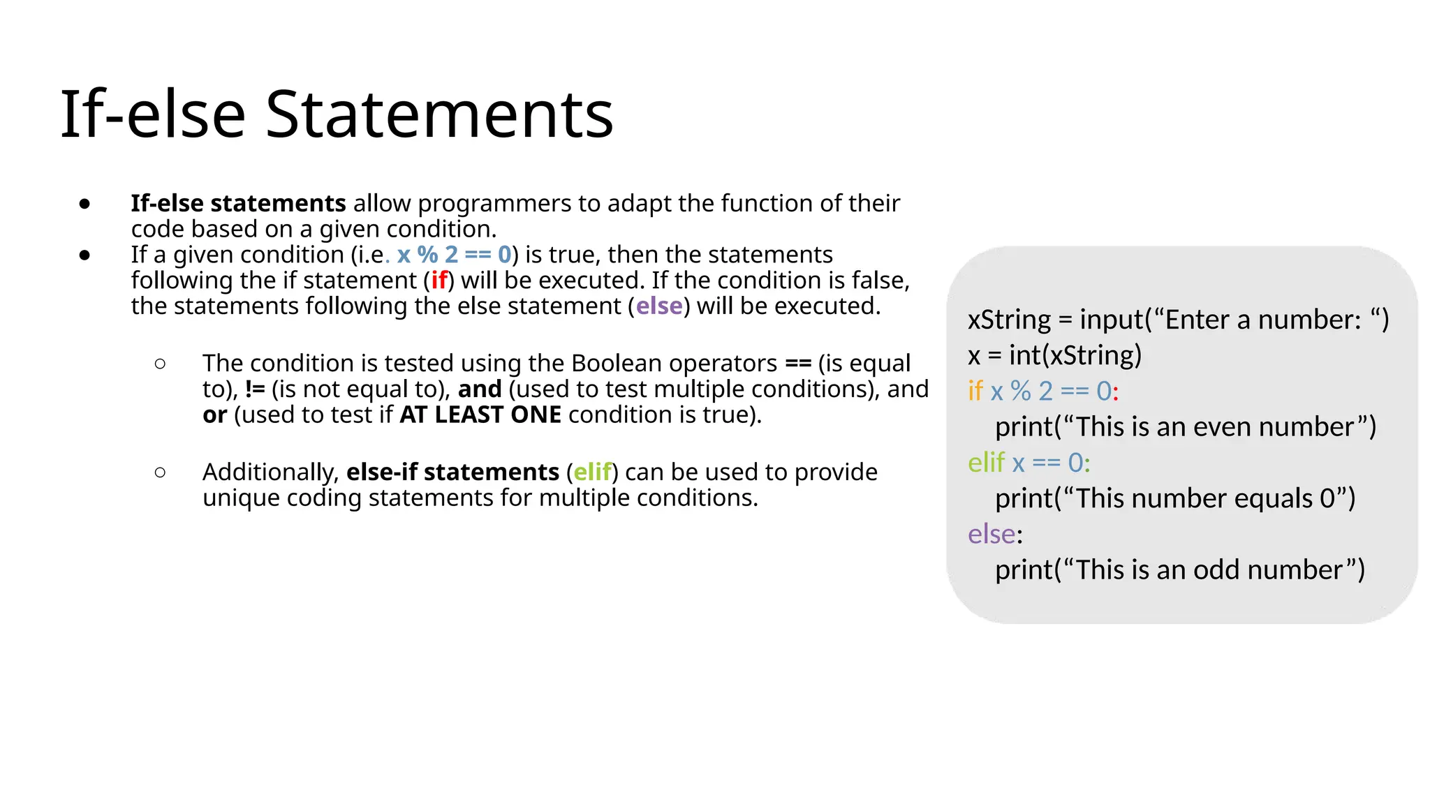 If-else Statements
● If-else statements allow programmers to adapt the function of their
code based on a given condition.
● If a given condition (i.e. x % 2 == 0) is true, then the statements
following the if statement (if) will be executed. If the condition is false,
the statements following the else statement (else) will be executed.
○ The condition is tested using the Boolean operators == (is equal
to), != (is not equal to), and (used to test multiple conditions), and
or (used to test if AT LEAST ONE condition is true).
○ Additionally, else-if statements (elif) can be used to provide
unique coding statements for multiple conditions.
xString = input(“Enter a number: “)
x = int(xString)
if x % 2 == 0:
print(“This is an even number”)
elif x == 0:
print(“This number equals 0”)
else:
print(“This is an odd number”)
 