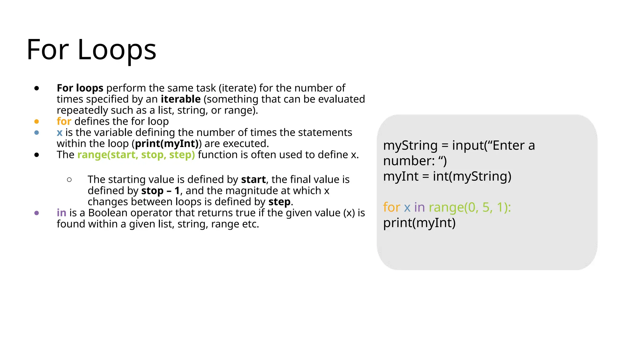 For Loops
● For loops perform the same task (iterate) for the number of
times specified by an iterable (something that can be evaluated
repeatedly such as a list, string, or range).
● for defines the for loop
● x is the variable defining the number of times the statements
within the loop (print(myInt)) are executed.
● The range(start, stop, step) function is often used to define x.
○ The starting value is defined by start, the final value is
defined by stop – 1, and the magnitude at which x
changes between loops is defined by step.
● in is a Boolean operator that returns true if the given value (x) is
found within a given list, string, range etc.
myString = input(“Enter a
number: “)
myInt = int(myString)
for x in range(0, 5, 1):
print(myInt)
 