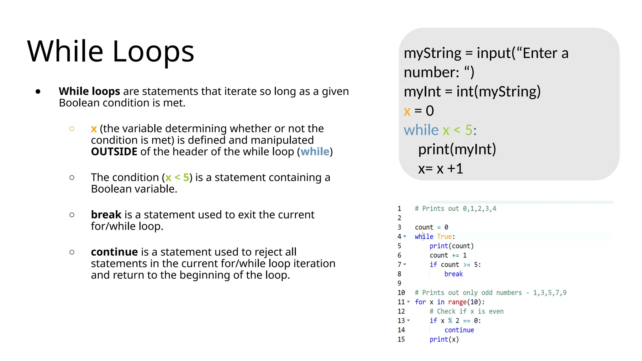 While Loops
● While loops are statements that iterate so long as a given
Boolean condition is met.
○ x (the variable determining whether or not the
condition is met) is defined and manipulated
OUTSIDE of the header of the while loop (while)
○ The condition (x < 5) is a statement containing a
Boolean variable.
○ break is a statement used to exit the current
for/while loop.
○ continue is a statement used to reject all
statements in the current for/while loop iteration
and return to the beginning of the loop.
myString = input(“Enter a
number: “)
myInt = int(myString)
x = 0
while x < 5:
print(myInt)
x= x +1
 