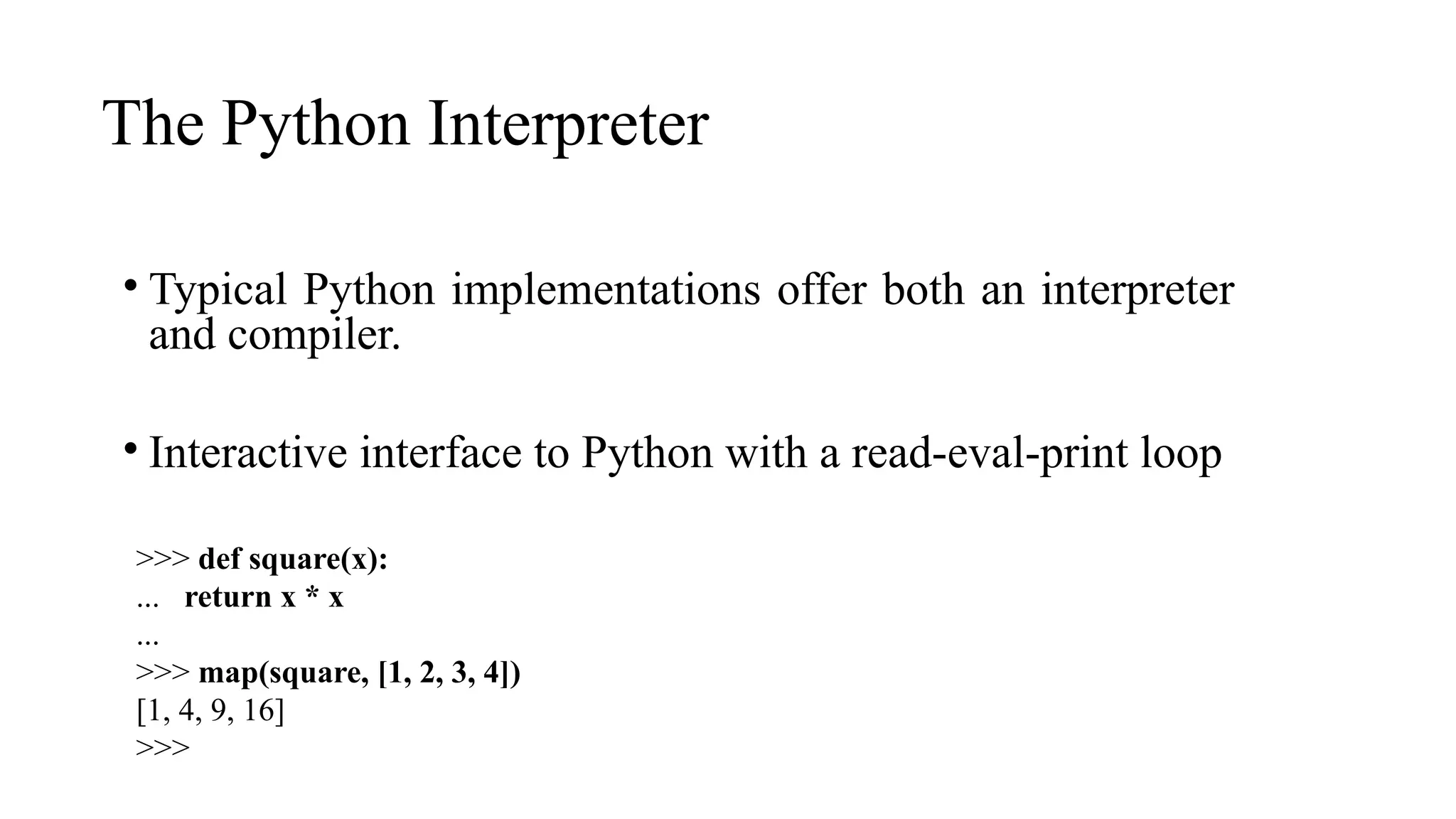 The Python Interpreter
• Typical Python implementations offer both an interpreter
and compiler.
• Interactive interface to Python with a read-eval-print loop
>>> def square(x):
... return x * x
...
>>> map(square, [1, 2, 3, 4])
[1, 4, 9, 16]
>>>
 