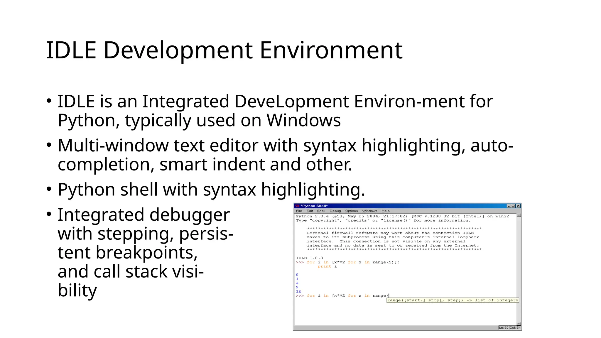 IDLE Development Environment
• IDLE is an Integrated DeveLopment Environ-ment for
Python, typically used on Windows
• Multi-window text editor with syntax highlighting, auto-
completion, smart indent and other.
• Python shell with syntax highlighting.
• Integrated debugger
with stepping, persis-
tent breakpoints,
and call stack visi-
bility
 