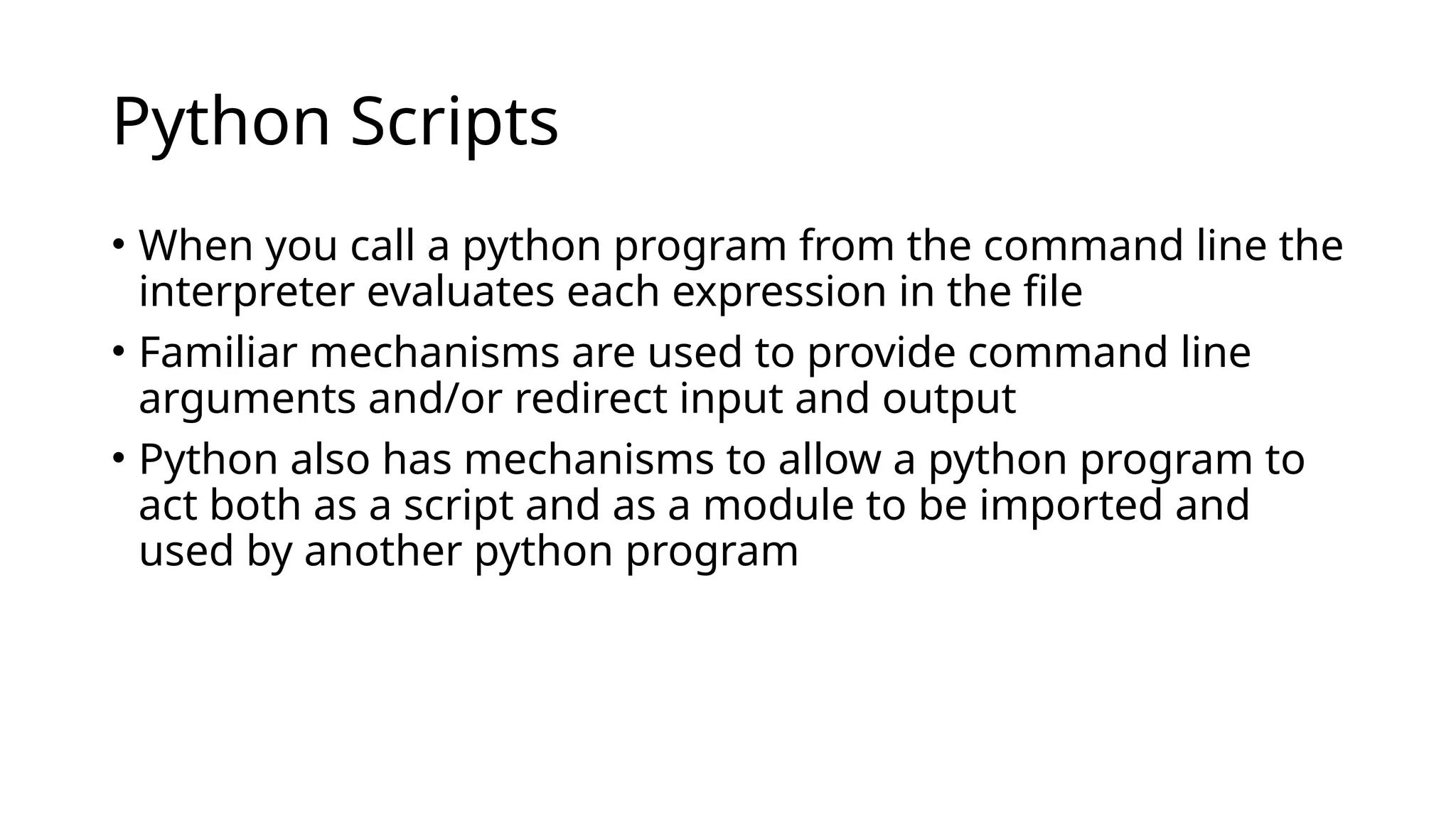 Python Scripts
• When you call a python program from the command line the
interpreter evaluates each expression in the file
• Familiar mechanisms are used to provide command line
arguments and/or redirect input and output
• Python also has mechanisms to allow a python program to
act both as a script and as a module to be imported and
used by another python program
 