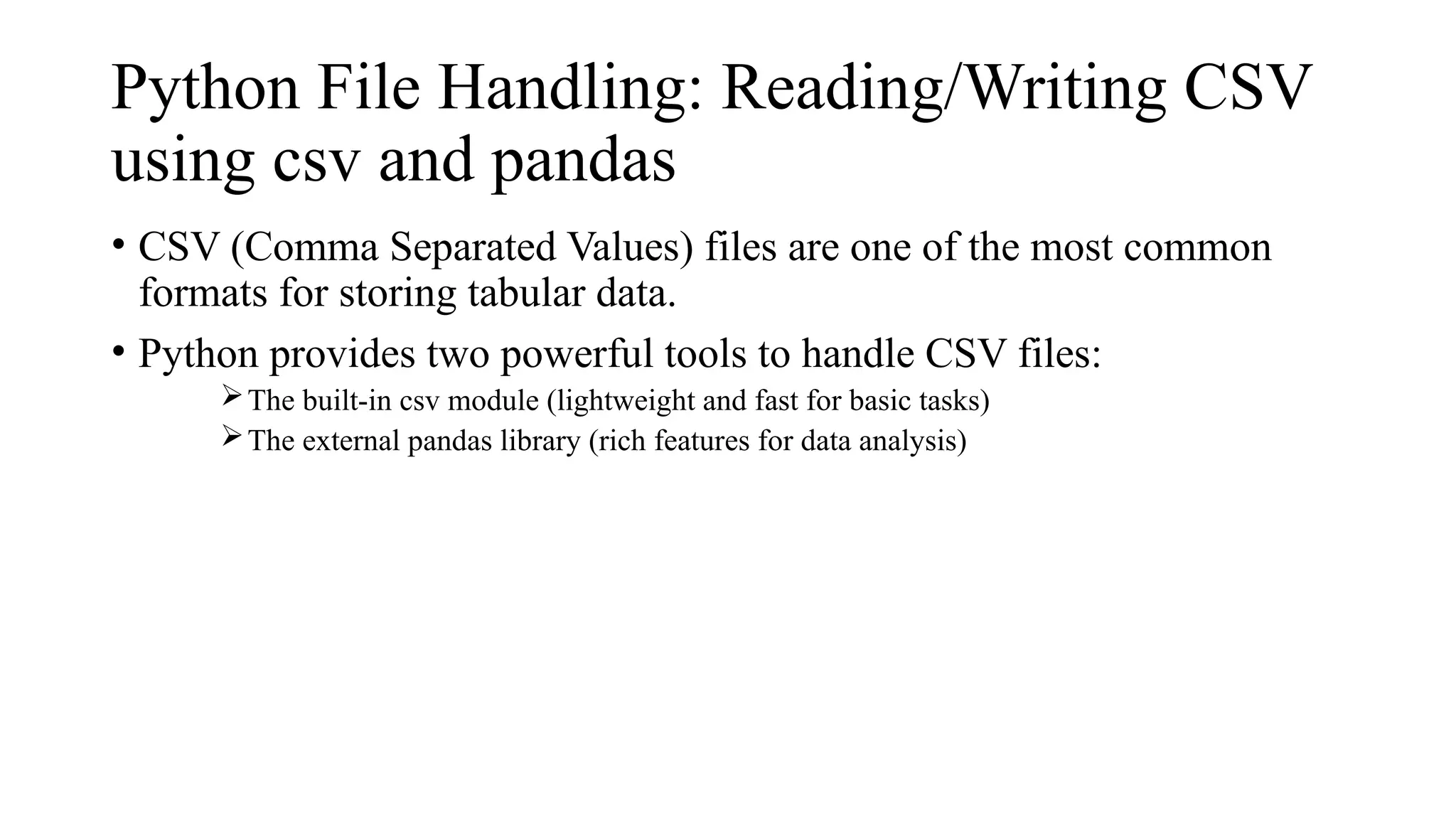 Python File Handling: Reading/Writing CSV
using csv and pandas
• CSV (Comma Separated Values) files are one of the most common
formats for storing tabular data.
• Python provides two powerful tools to handle CSV files:
The built-in csv module (lightweight and fast for basic tasks)
The external pandas library (rich features for data analysis)
 