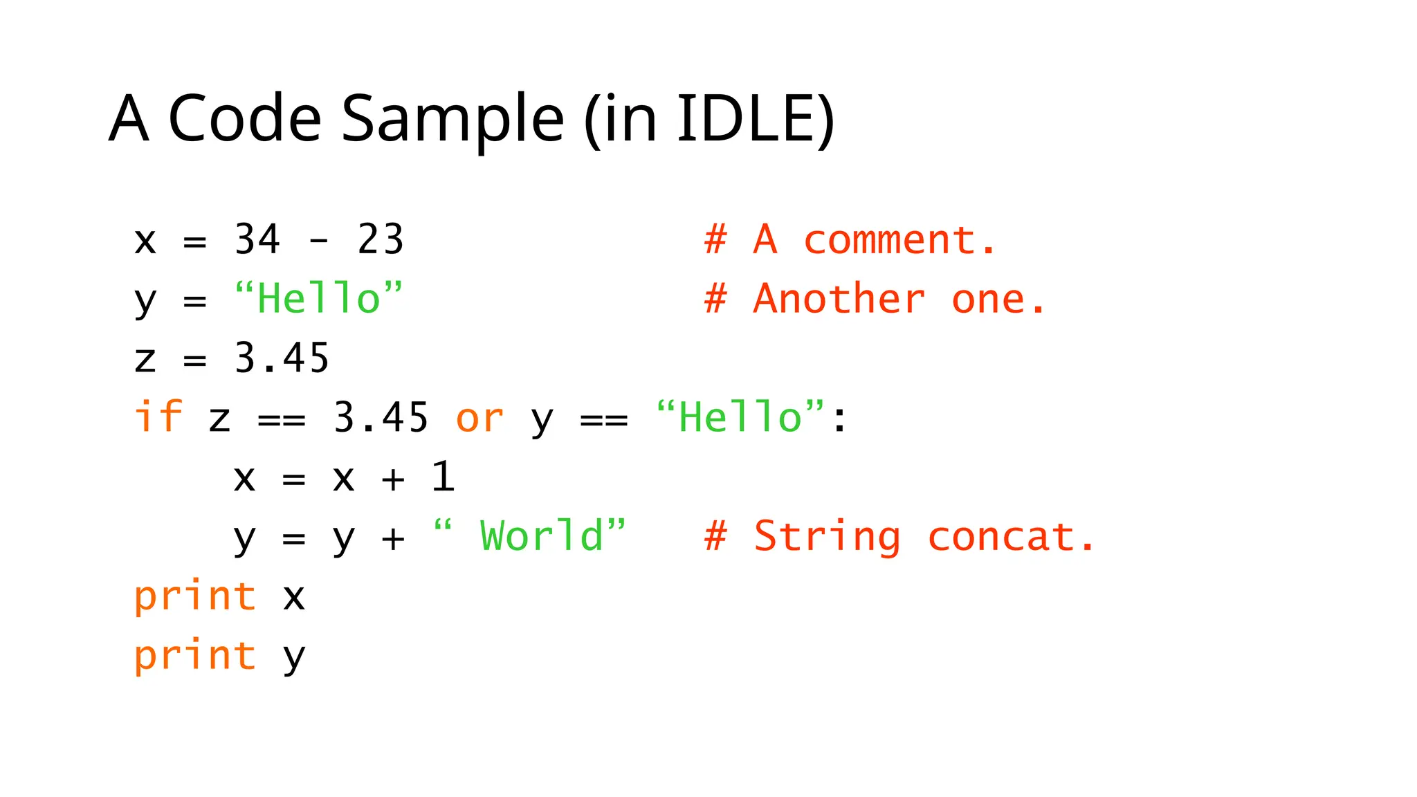 A Code Sample (in IDLE)
x = 34 - 23 # A comment.
y = “Hello” # Another one.
z = 3.45
if z == 3.45 or y == “Hello”:
x = x + 1
y = y + “ World” # String concat.
print x
print y
 