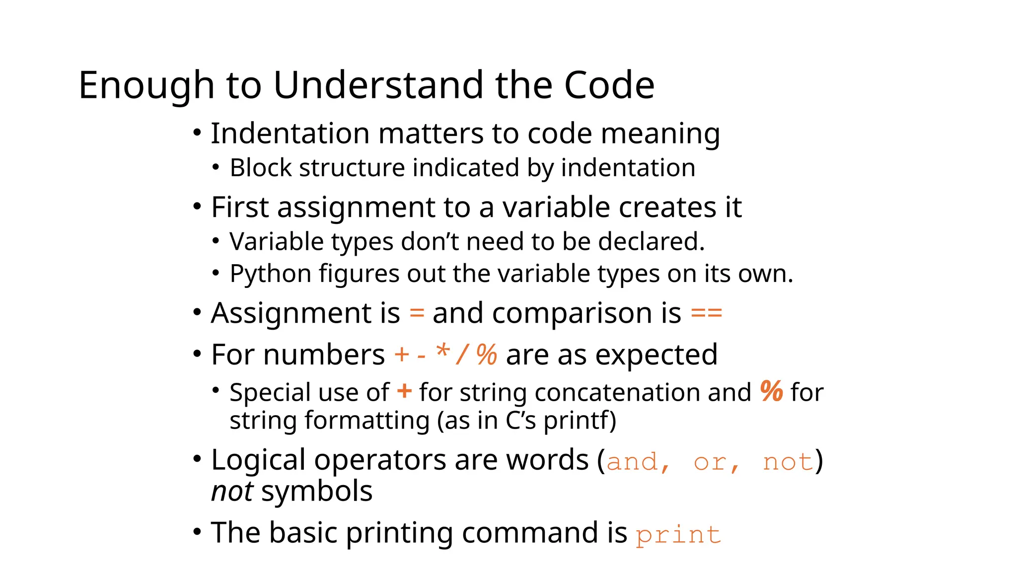 Enough to Understand the Code
• Indentation matters to code meaning
• Block structure indicated by indentation
• First assignment to a variable creates it
• Variable types don’t need to be declared.
• Python figures out the variable types on its own.
• Assignment is = and comparison is ==
• For numbers + - * / % are as expected
• Special use of + for string concatenation and % for
string formatting (as in C’s printf)
• Logical operators are words (and, or, not)
not symbols
• The basic printing command is print
 